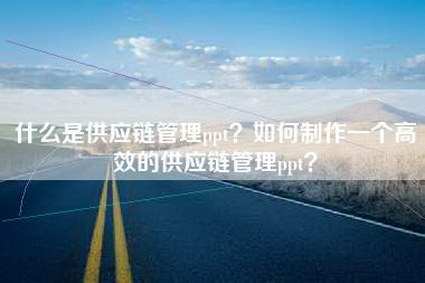 什么是供应链管理ppt？如何制作一个高效的供应链管理ppt？