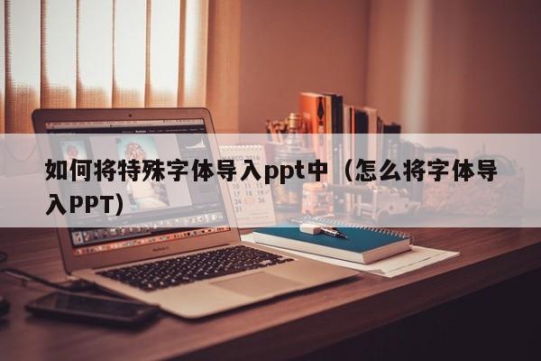 如何将特殊字体导入ppt中（怎么将字体导入PPT）