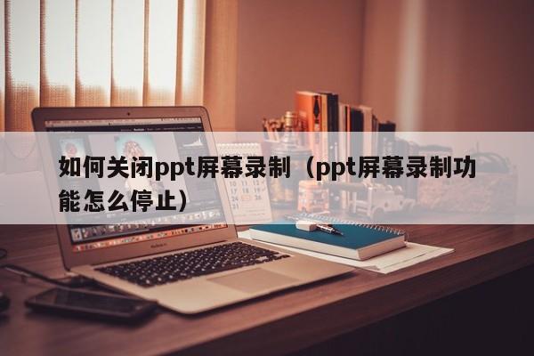 如何关闭ppt屏幕录制（ppt屏幕录制功能怎么停止）