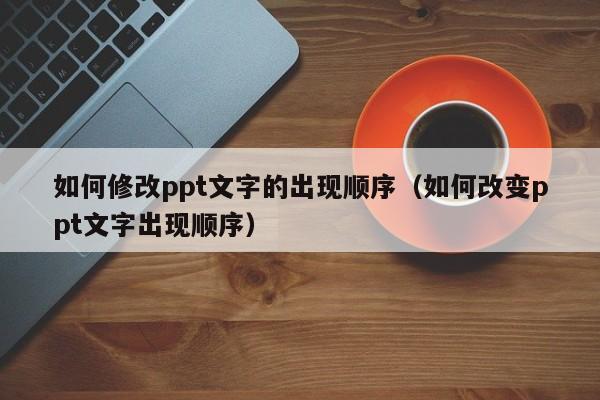 如何修改ppt文字的出现顺序（如何改变ppt文字出现顺序）