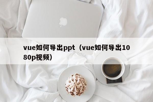 vue如何导出ppt（vue如何导出1080p视频）