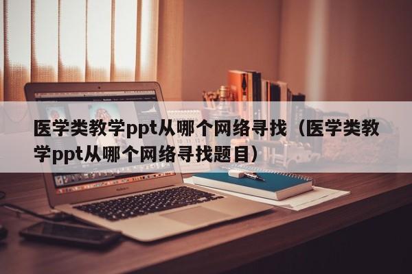 医学类教学ppt从哪个网络寻找（医学类教学ppt从哪个网络寻找题目）