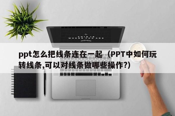 ppt怎么把线条连在一起（PPT中如何玩转线条,可以对线条做哪些操作?）