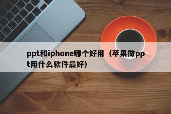 ppt和iphone哪个好用（苹果做ppt用什么软件最好）