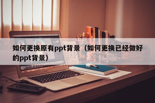 如何更换原有ppt背景（如何更换已经做好的ppt背景）