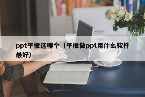 ppt平板选哪个（平板做ppt用什么软件最好）