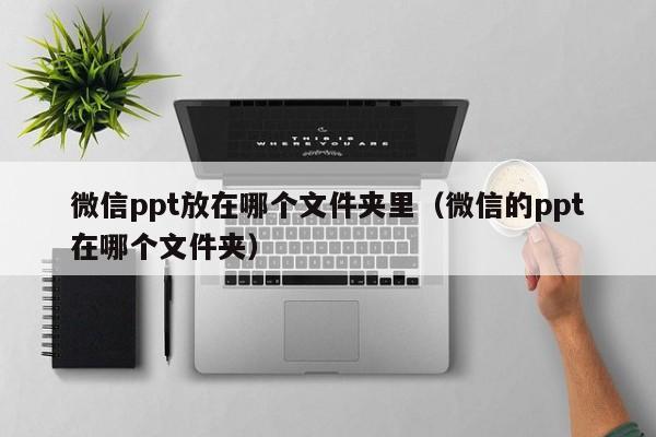 微信ppt放在哪个文件夹里（微信的ppt在哪个文件夹）