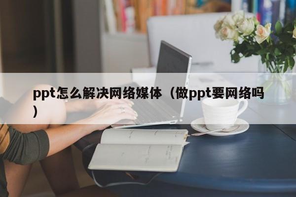 ppt怎么解决网络媒体（做ppt要网络吗）