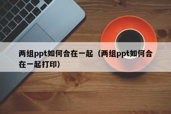 两组ppt如何合在一起（两组ppt如何合在一起打印）