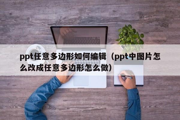 ppt任意多边形如何编辑（ppt中图片怎么改成任意多边形怎么做）