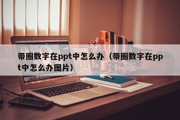 带圈数字在ppt中怎么办（带圈数字在ppt中怎么办图片）