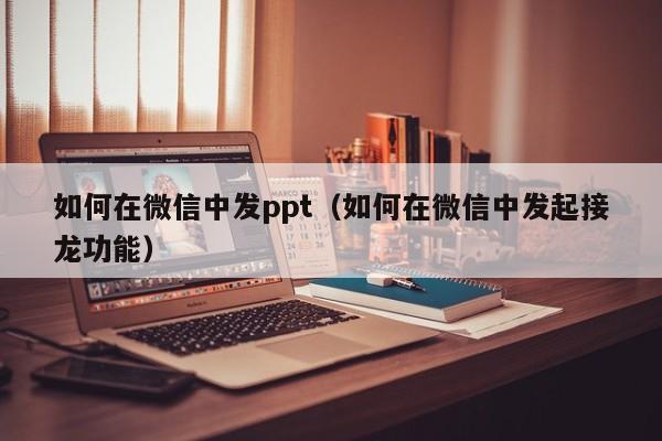 如何在微信中发ppt（如何在微信中发起接龙功能）