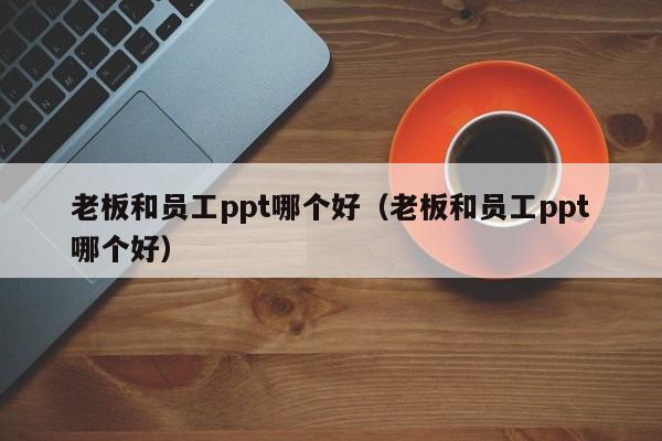 老板和员工ppt哪个好（老板和员工ppt哪个好）