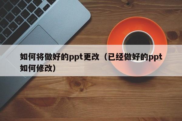 如何将做好的ppt更改（已经做好的ppt如何修改）