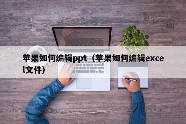 苹果如何编辑ppt（苹果如何编辑excel文件）