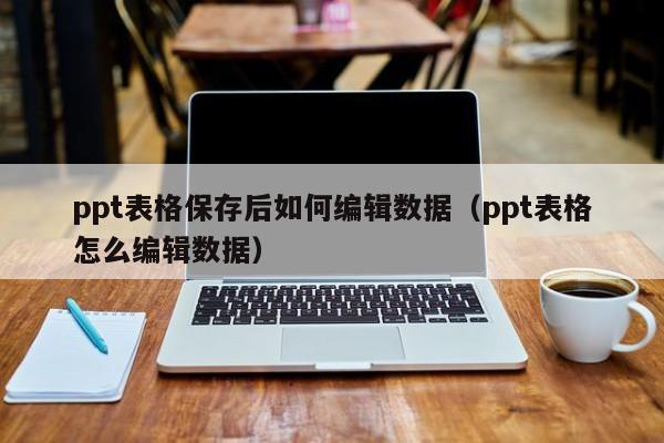 ppt表格保存后如何编辑数据（ppt表格怎么编辑数据）