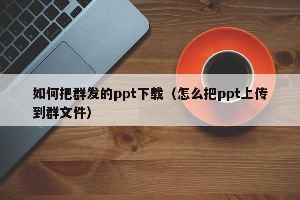 如何把群发的ppt下载（怎么把ppt上传到群文件）