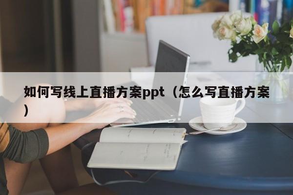 如何写线上直播方案ppt（怎么写直播方案）