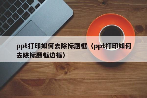 ppt打印如何去除标题框（ppt打印如何去除标题框边框）