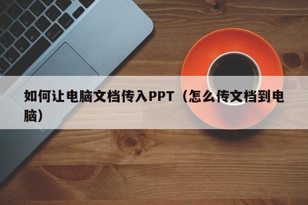 如何让电脑文档传入PPT（怎么传文档到电脑）