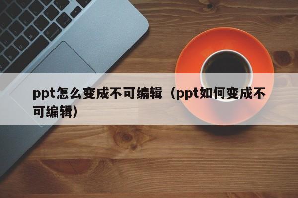 ppt怎么变成不可编辑（ppt如何变成不可编辑）