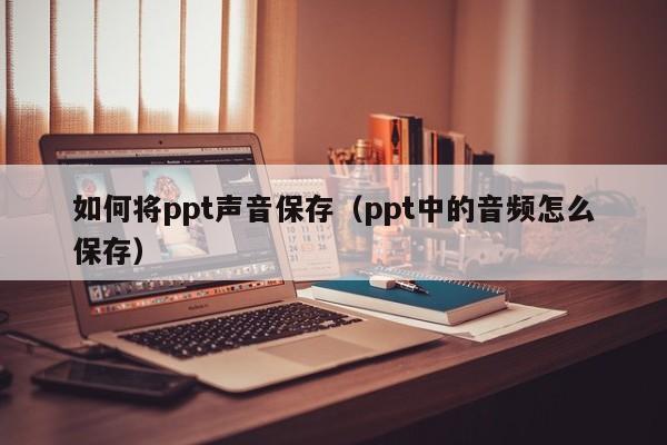 如何将ppt声音保存（ppt中的音频怎么保存）