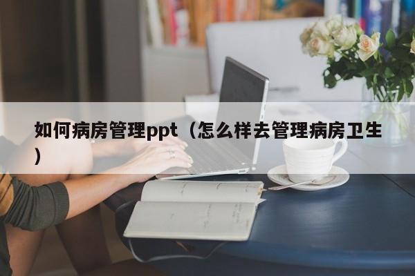 如何病房管理ppt（怎么样去管理病房卫生）