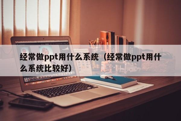 经常做ppt用什么系统（经常做ppt用什么系统比较好）