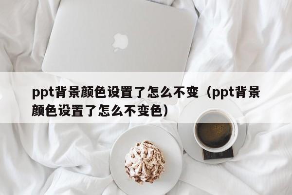 ppt背景颜色设置了怎么不变（ppt背景颜色设置了怎么不变色）
