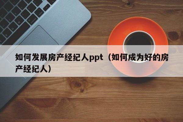 如何发展房产经纪人ppt（如何成为好的房产经纪人）