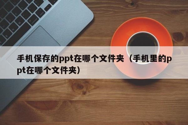 手机保存的ppt在哪个文件夹（手机里的ppt在哪个文件夹）