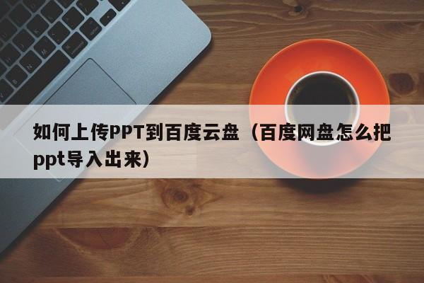 如何上传PPT到百度云盘（百度网盘怎么把ppt导入出来）