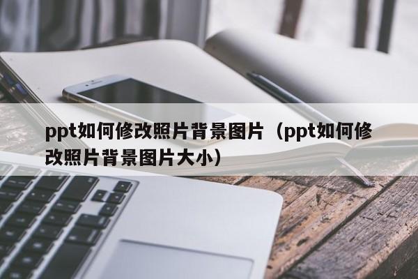 ppt如何修改照片背景图片（ppt如何修改照片背景图片大小）
