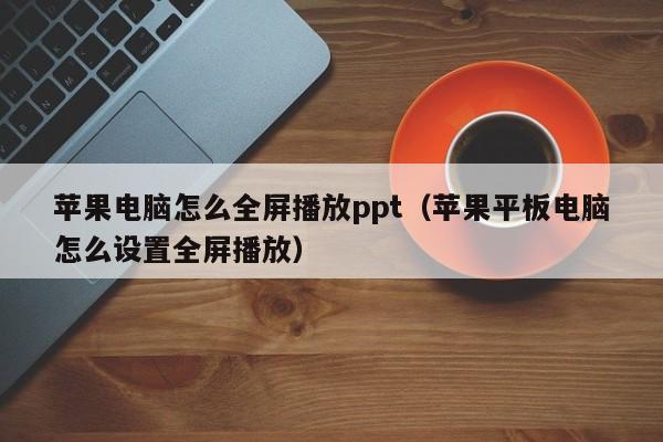 苹果电脑怎么全屏播放ppt（苹果平板电脑怎么设置全屏播放）