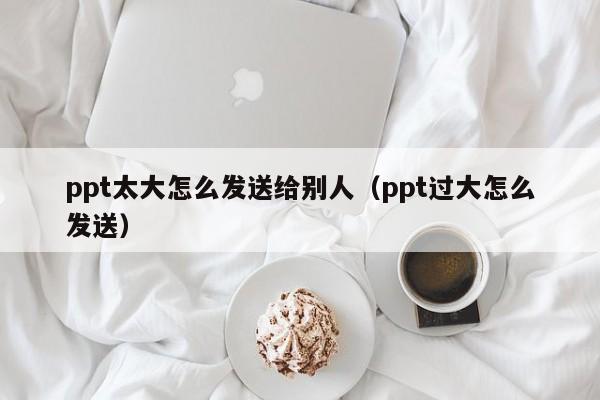 ppt太大怎么发送给别人（ppt过大怎么发送）