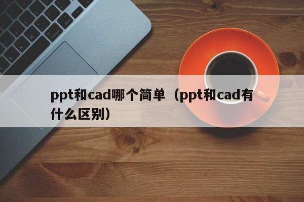 ppt和cad哪个简单（ppt和cad有什么区别）