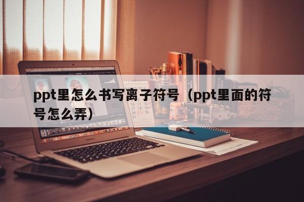 ppt里怎么书写离子符号（ppt里面的符号怎么弄）