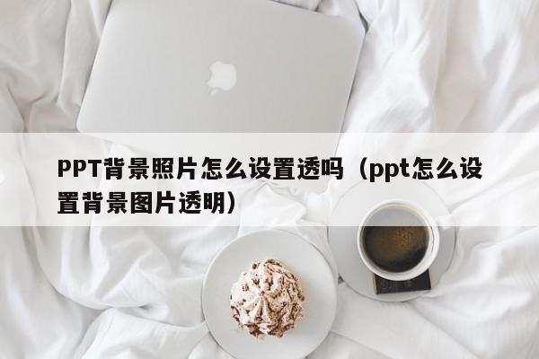 PPT背景照片怎么设置透吗（ppt怎么设置背景图片透明）
