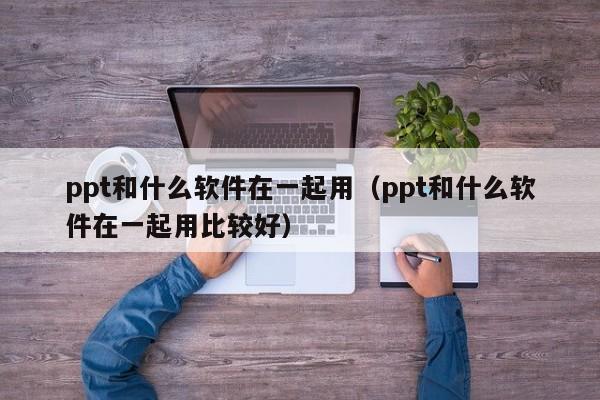 ppt和什么软件在一起用（ppt和什么软件在一起用比较好）