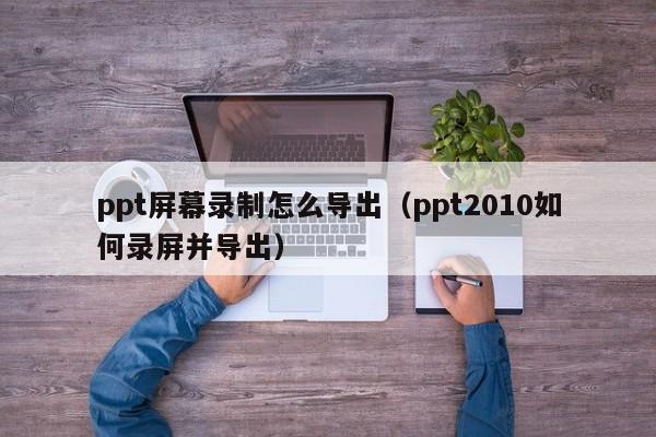 ppt屏幕录制怎么导出（ppt2010如何录屏并导出）