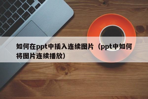 如何在ppt中插入连续图片（ppt中如何将图片连续播放）