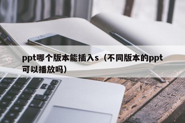 ppt哪个版本能插入s（不同版本的ppt可以播放吗）