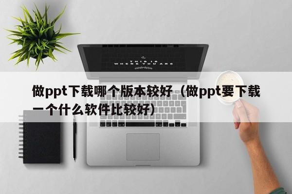 做ppt下载哪个版本较好（做ppt要下载一个什么软件比较好）