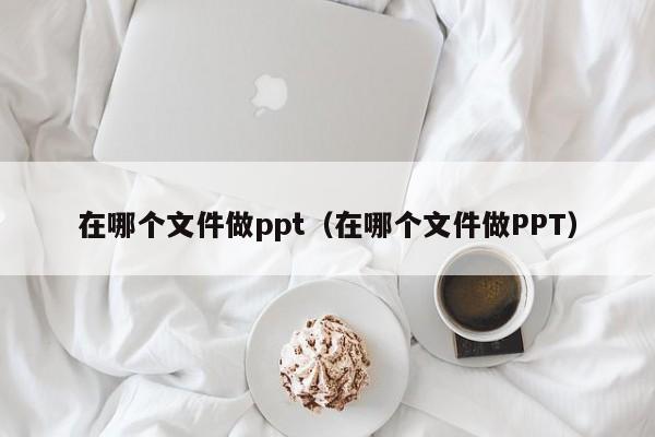 在哪个文件做ppt（在哪个文件做PPT）