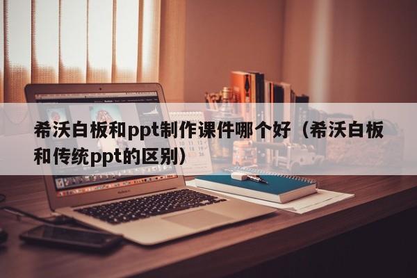 希沃白板和ppt制作课件哪个好（希沃白板和传统ppt的区别）