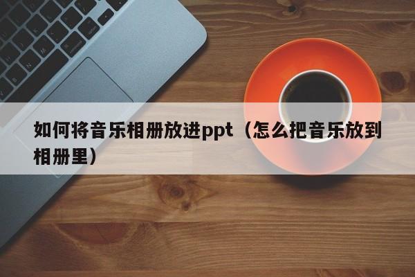 如何将音乐相册放进ppt（怎么把音乐放到相册里）