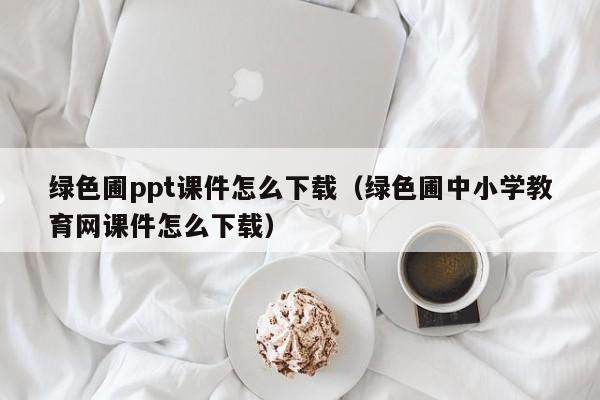 绿色圃ppt课件怎么下载（绿色圃中小学教育网课件怎么下载）