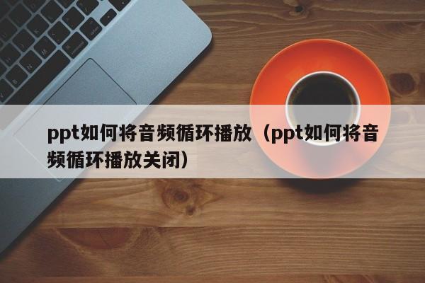 ppt如何将音频循环播放（ppt如何将音频循环播放关闭）
