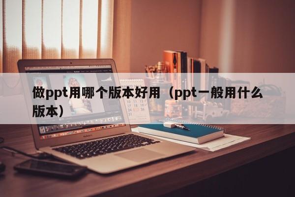 做ppt用哪个版本好用（ppt一般用什么版本）