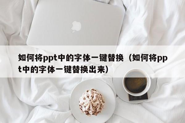 如何将ppt中的字体一键替换（如何将ppt中的字体一键替换出来）